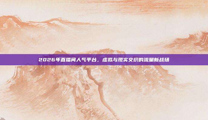 2026年直播间人气平台,虚拟与现实交织的流量新战场