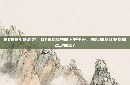 2026年新趋势,DY50赞自助下单平台,如何重塑社交媒体互动生态?