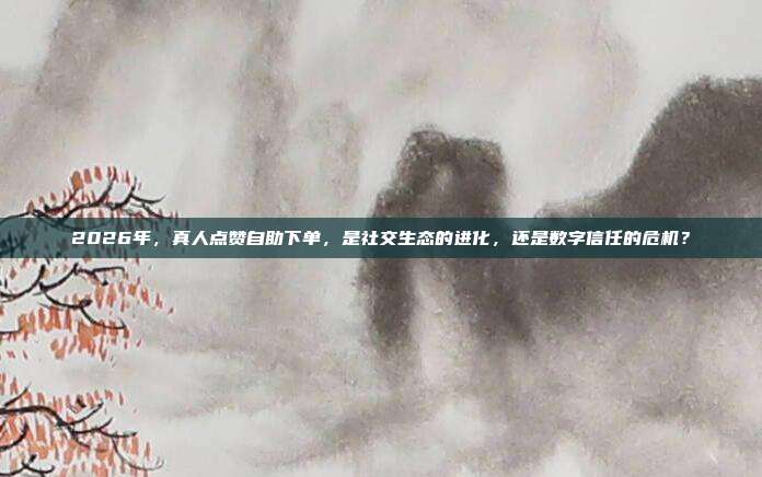 2026年,真人点赞自助下单,是社交生态的进化,还是数字信任的危机?