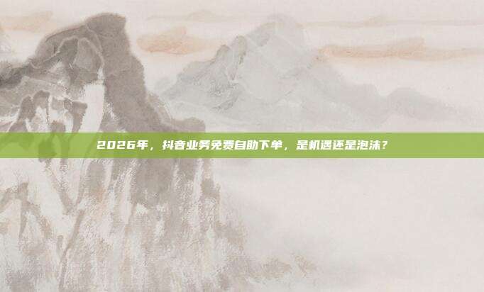 2026年，抖音业务免费自助下单，是机遇还是泡沫？