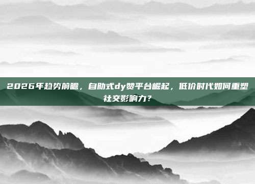 2026年趋势前瞻，自助式dy赞平台崛起，低价时代如何重塑社交影响力？