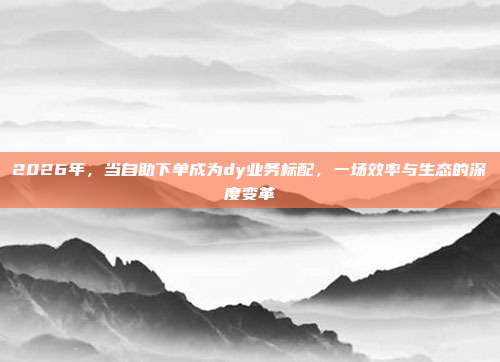 2026年,当自助下单成为dy业务标配,一场效率与生态的深度变革