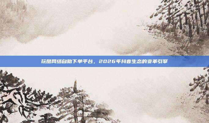 玩酷网络自助下单平台,2026年抖音生态的变革引擎