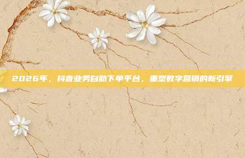 2026年，抖音业务自助下单平台，重塑数字营销的新引擎
