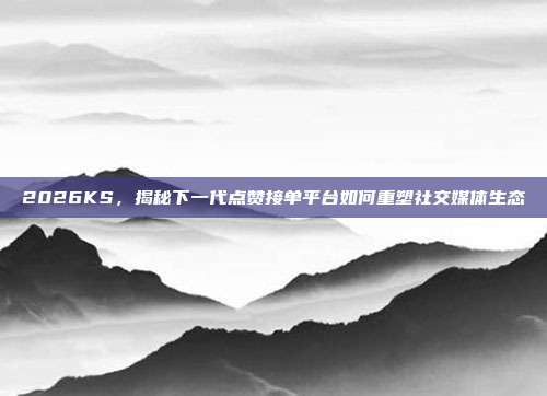 2026KS，揭秘下一代点赞接单平台如何重塑社交媒体生态