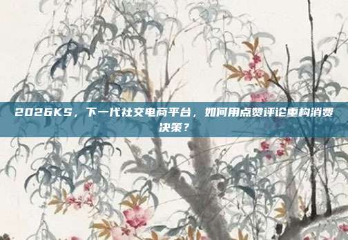 2026KS,下一代社交电商平台,如何用点赞评论重构消费决策?