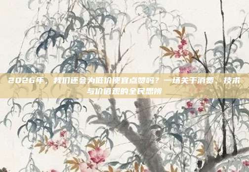 2026年,我们还会为低价便宜点赞吗?一场关于消费、技术与价值观的全民思辨