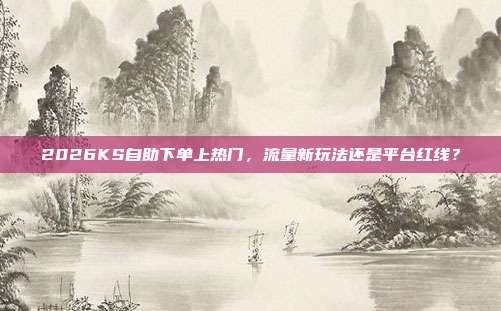 2026KS自助下单上热门,流量新玩法还是平台红线?