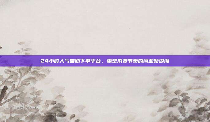 24小时人气自助下单平台,重塑消费节奏的商业新浪潮