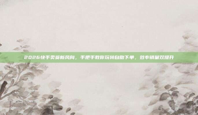 2026快手卖货新风向,手把手教你玩转自助下单,效率销量双提升