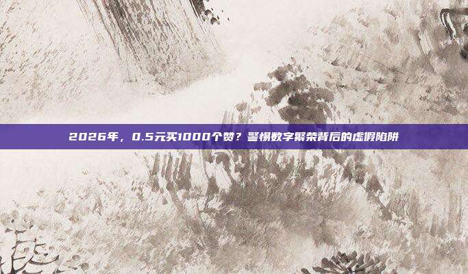 2026年,0.5元买1000个赞?警惕数字繁荣背后的虚假陷阱