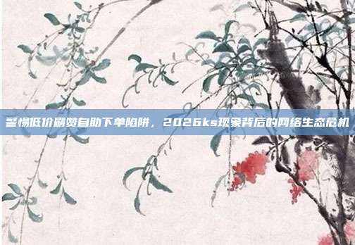警惕低价刷赞自助下单陷阱，2026ks现象背后的网络生态危机