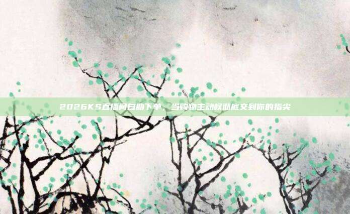 2026KS直播间自助下单，当购物主动权彻底交到你的指尖