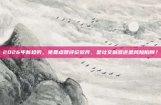 2026年新趋势，免费点赞评论软件，是社交利器还是风险陷阱？