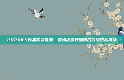 2026KS作品买赞乱象，警惕虚假流量背后的陷阱与风险