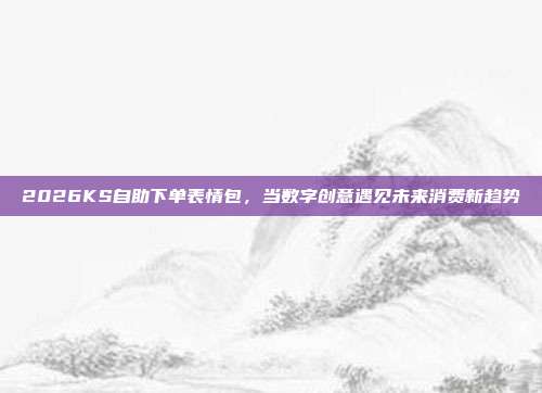2026KS自助下单表情包,当数字创意遇见未来消费新趋势