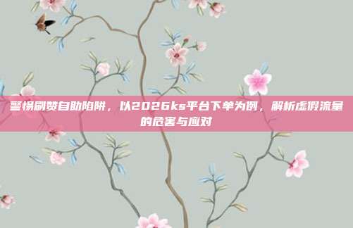 警惕刷赞自助陷阱，以2026ks平台下单为例，解析虚假流量的危害与应对