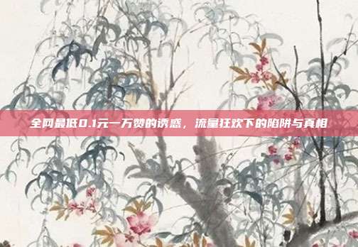 全网最低0.1元一万赞的诱惑,流量狂欢下的陷阱与真相