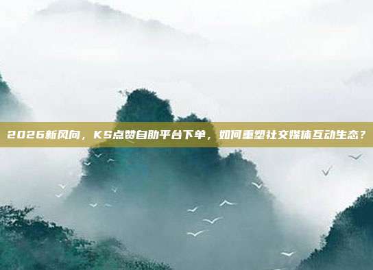 2026新风向，KS点赞自助平台下单，如何重塑社交媒体互动生态？