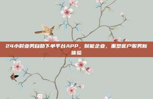 24小时业务自助下单平台APP，赋能企业，重塑客户服务新体验
