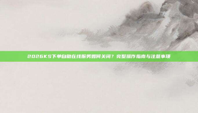 2026KS下单自助在线服务如何关闭?完整操作指南与注意事项