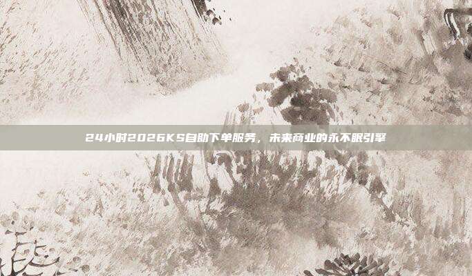 24小时2026KS自助下单服务，未来商业的永不眠引擎