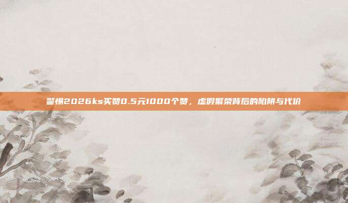 警惕2026ks买赞0.5元1000个赞，虚假繁荣背后的陷阱与代价