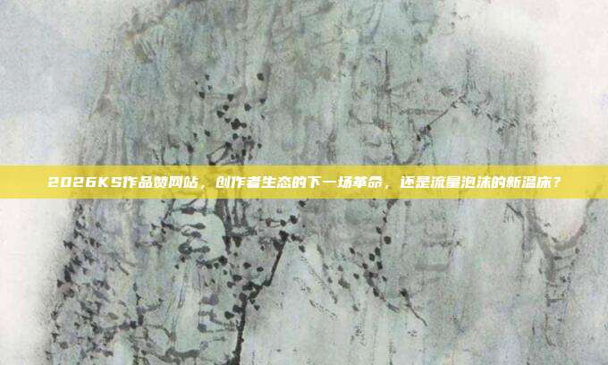 2026KS作品赞网站,创作者生态的下一场革命,还是流量泡沫的新温床?