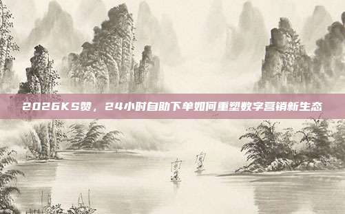 2026KS赞,24小时自助下单如何重塑数字营销新生态