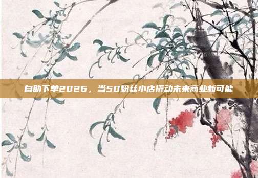 自助下单2026,当50粉丝小店撬动未来商业新可能