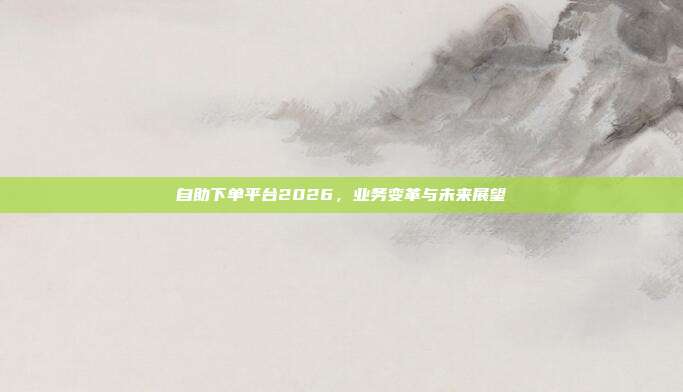 自助下单平台2026,业务变革与未来展望