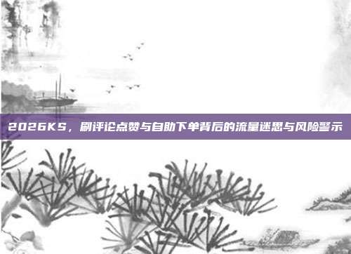 2026KS,刷评论点赞与自助下单背后的流量迷思与风险警示