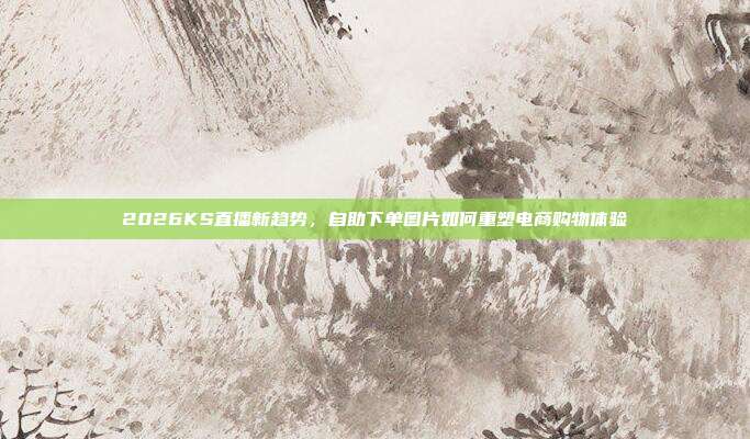 2026KS直播新趋势,自助下单图片如何重塑电商购物体验
