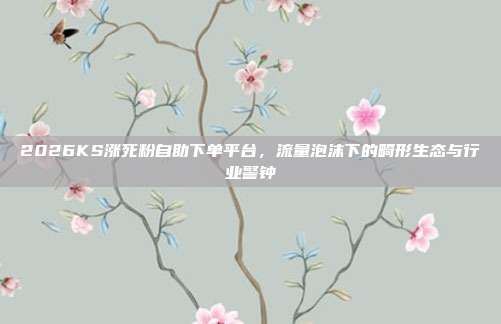 2026KS涨死粉自助下单平台,流量泡沫下的畸形生态与行业警钟