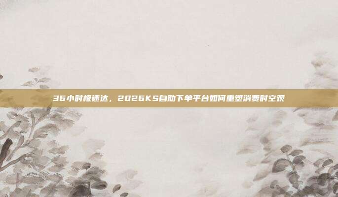 36小时极速达,2026KS自助下单平台如何重塑消费时空观