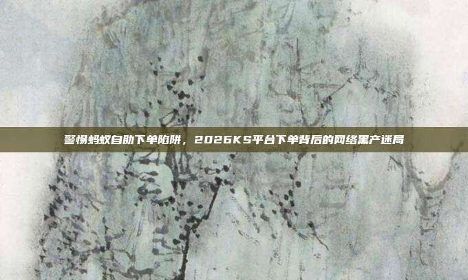 警惕蚂蚁自助下单陷阱，2026KS平台下单背后的网络黑产迷局