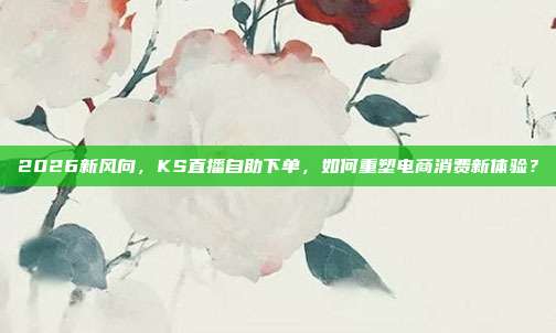 2026新风向,KS直播自助下单,如何重塑电商消费新体验?
