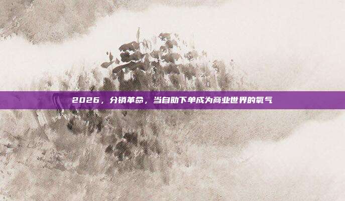 2026,分销革命,当自助下单成为商业世界的氧气