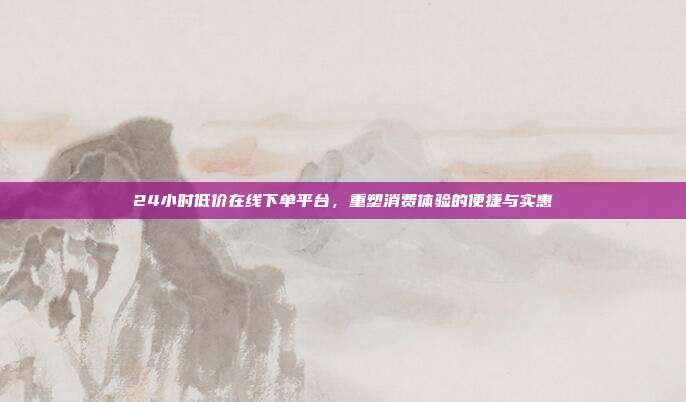 24小时低价在线下单平台,重塑消费体验的便捷与实惠