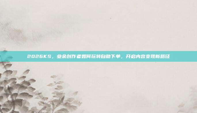 2026KS,业余创作者如何玩转自助下单,开启内容变现新路径