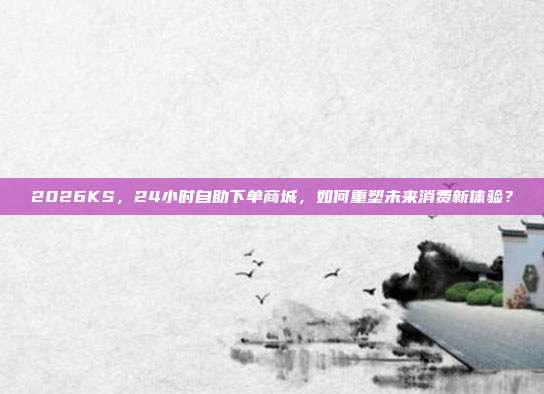 2026KS,24小时自助下单商城,如何重塑未来消费新体验?