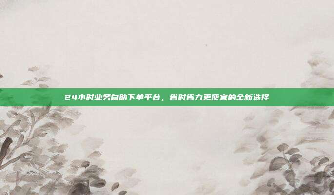 24小时业务自助下单平台,省时省力更便宜的全新选择