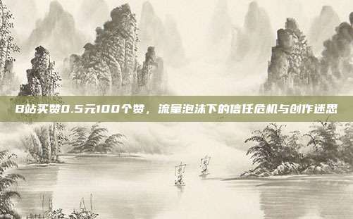 B站买赞0.5元100个赞，流量泡沫下的信任危机与创作迷思