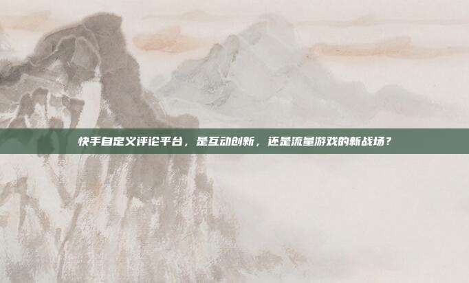 快手自定义评论平台，是互动创新，还是流量游戏的新战场？