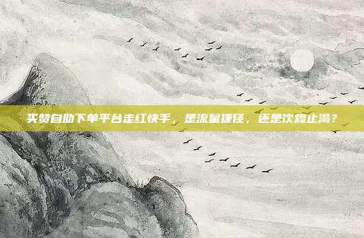 买赞自助下单平台走红快手，是流量捷径，还是饮鸩止渴？