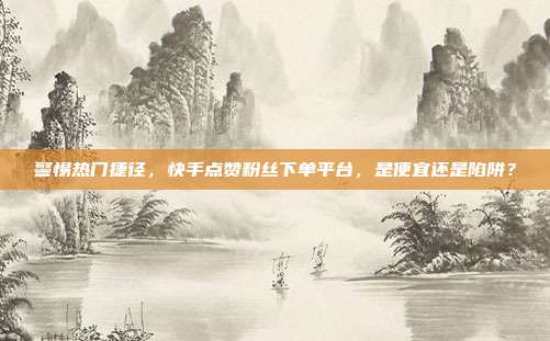 警惕热门捷径，快手点赞粉丝下单平台，是便宜还是陷阱？