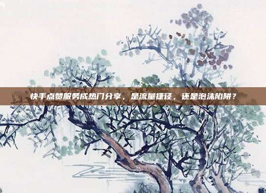 快手点赞服务成热门分享,是流量捷径,还是泡沫陷阱?