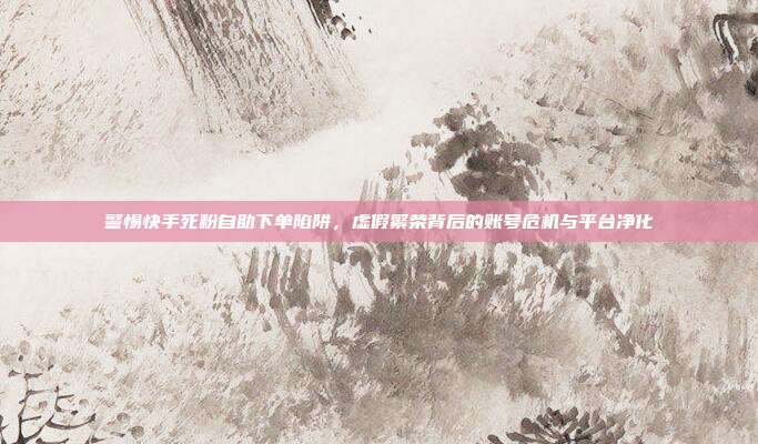 警惕快手死粉自助下单陷阱，虚假繁荣背后的账号危机与平台净化