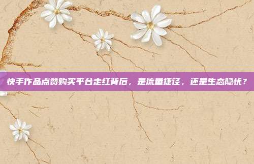 快手作品点赞购买平台走红背后,是流量捷径,还是生态隐忧?