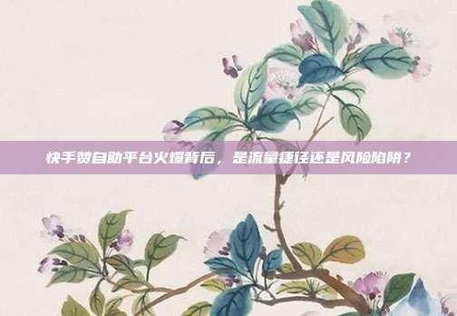 快手赞自助平台火爆背后,是流量捷径还是风险陷阱?